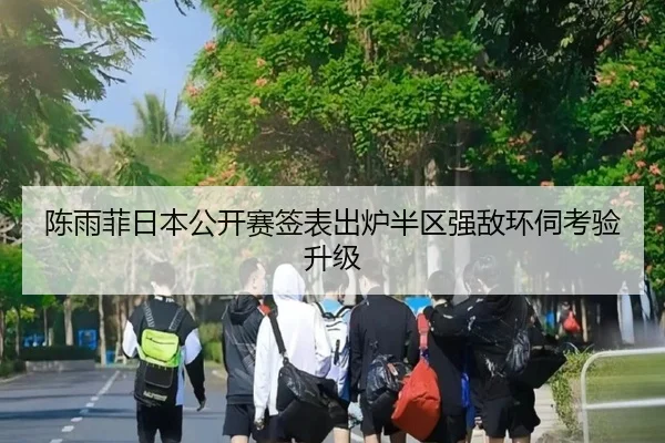 陈雨菲日本公开赛签表出炉半区强敌环伺考验升级